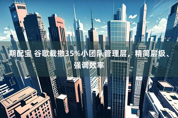 期配宝 谷歌裁撤35%小团队管理层，精简层级、强调效率