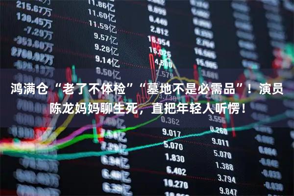 鸿满仓 “老了不体检”“墓地不是必需品”！演员陈龙妈妈聊生死，直把年轻人听愣！