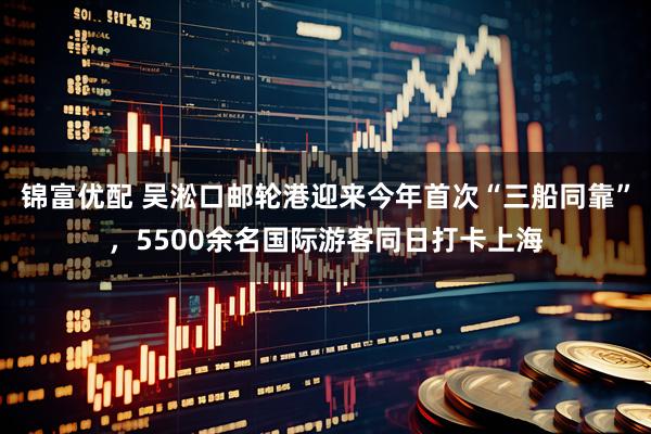 锦富优配 吴淞口邮轮港迎来今年首次“三船同靠”，5500余名国际游客同日打卡上海