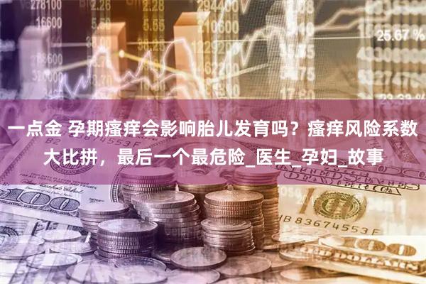 一点金 孕期瘙痒会影响胎儿发育吗？瘙痒风险系数大比拼，最后一个最危险_医生_孕妇_故事