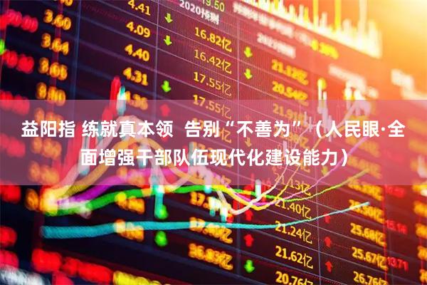 益阳指 练就真本领  告别“不善为”（人民眼·全面增强干部队伍现代化建设能力）