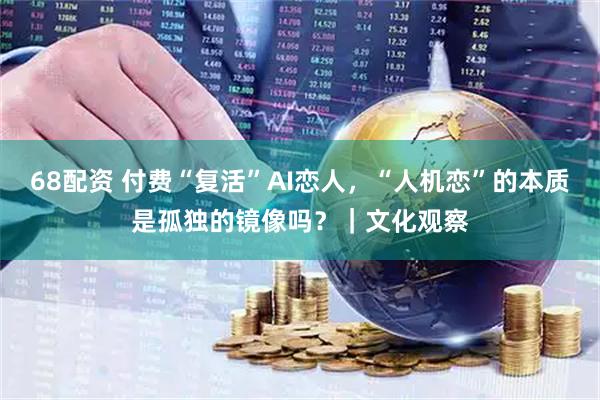 68配资 付费“复活”AI恋人，“人机恋”的本质是孤独的镜像吗？｜文化观察